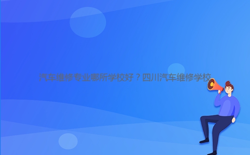 汽车维修专业哪所学校好?四川汽车维修学校