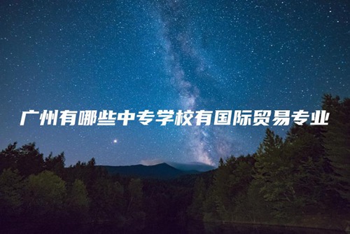 广州有哪些中专学校有国际贸易专业 广州有哪些中专学校有国际贸易专业