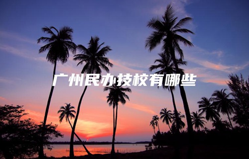 广州民办技校有哪些 广州民办技校有哪些