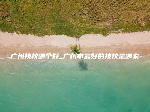 广州技校哪个好_广州市最好的技校是哪家 广州技校哪个好_广州市最好的技校是哪家