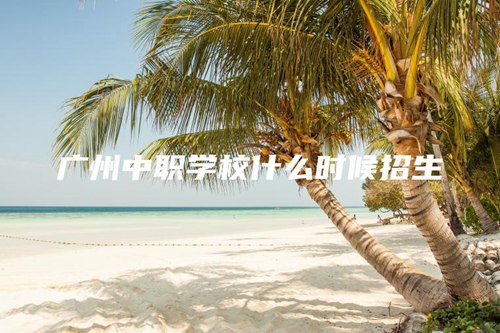 广州中职学校什么时候招生 广州中职学校什么时候招生