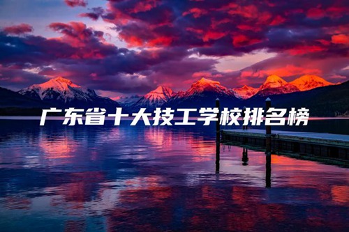 广东省十大技工学校排名榜 广东省十大技工学校排名榜