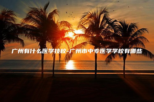 广州有什么医学技校-广州市中专医学学校有哪些 广州有什么医学技校-广州市中专医学学校有哪些