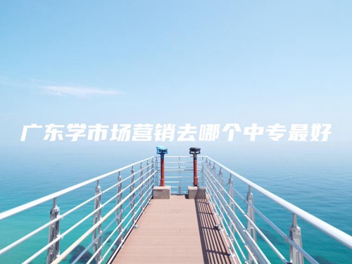 广东学市场营销去哪个中专最好 广东学市场营销去哪个中专最好