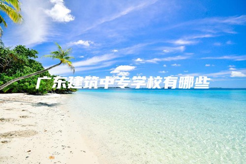 广东建筑中专学校有哪些 广东建筑中专学校有哪些