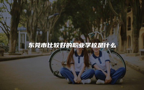 东莞市比较好的职业学校是什么 东莞市比较好的职业学校是什么