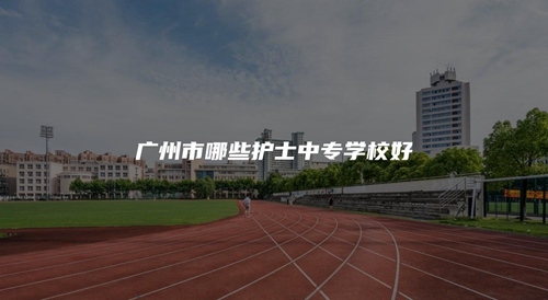 广州市哪些护士中专学校好 广州市哪些护士中专学校好