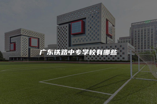 广东铁路中专学校有哪些 广东铁路中专学校有哪些