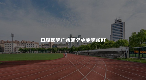 口腔医学广州哪个中专学校好 口腔医学广州哪个中专学校好