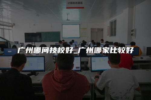 广州哪间技校好_广州哪家比较好 广州哪间技校好_广州哪家比较好