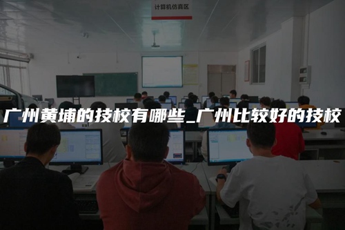 广州黄埔的技校有哪些_广州比较好的技校 广州黄埔的技校有哪些_广州比较好的技校