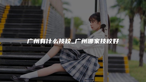 广州有什么技校_广州哪家技校好 广州有什么技校_广州哪家技校好
