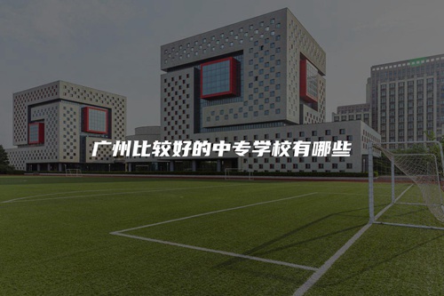 广州比较好的中专学校有哪些 广州比较好的中专学校有哪些
