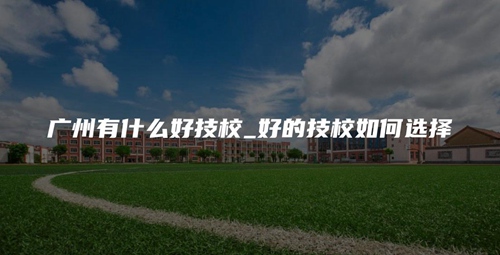 广州有什么好技校_好的技校如何选择 广州有什么好技校_好的技校如何选择