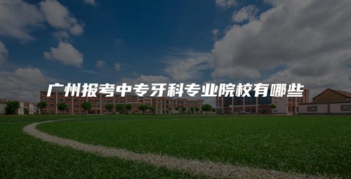 广州报考中专牙科专业院校有哪些 广州报考中专牙科专业院校有哪些