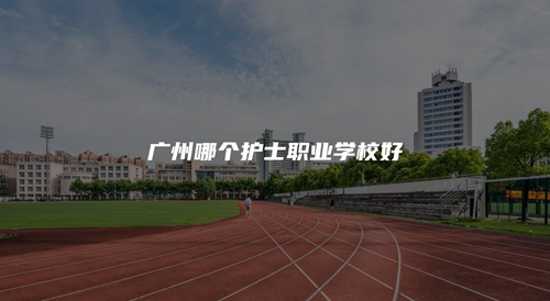 广州哪个护士职业学校好 广州哪个护士职业学校好