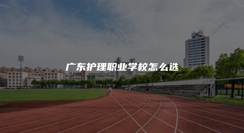 广东护理职业学校怎么选 广东护理职业学校怎么选