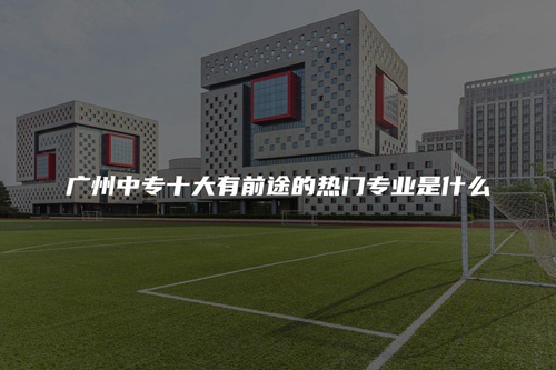 广州中专十大有前途的热门专业是什么 广州中专十大有前途的热门专业是什么