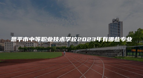 恩平市中等职业技术学校2023年有哪些专业 恩平市中等职业技术学校2023年有哪些专业
