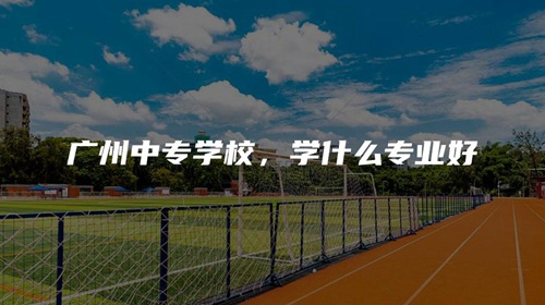 广州中专学校,学什么专业好 广州中专学校,学什么专业好