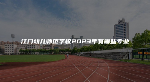 江门幼儿师范学校2023年有哪些专业 江门幼儿师范学校2023年有哪些专业