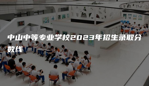 中山中等专业学校2023年招生录取分数线 中山中等专业学校2023年招生录取分数线