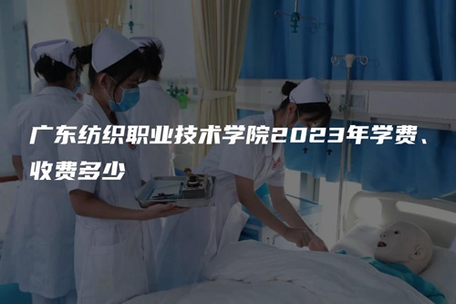 广东纺织职业技术学院2023年学费、收费多少 广东纺织职业技术学院2023年学费、收费多少