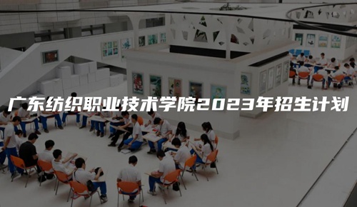广东纺织职业技术学院2023年招生计划 广东纺织职业技术学院2023年招生计划
