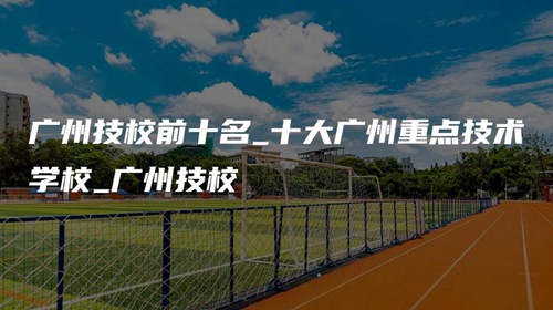 广州技校前十名_十大广州重点技术学校_广州技校 广州技校前十名_十大广州重点技术学校_广州技校
