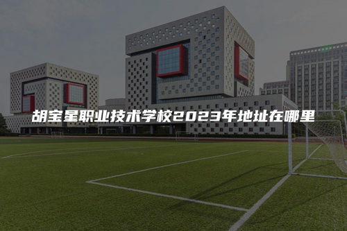 胡宝星职业技术学校2023年地址在哪里 胡宝星职业技术学校2023年地址在哪里