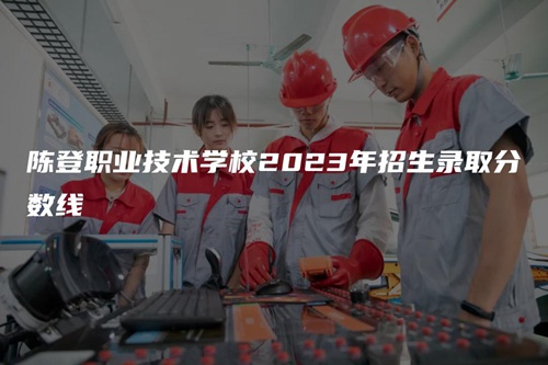 陈登职业技术学校2023年招生录取分数线 陈登职业技术学校2023年招生录取分数线