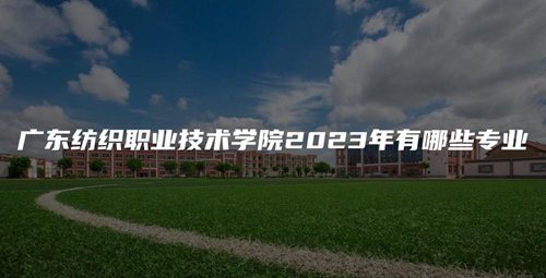 广东纺织职业技术学院2023年有哪些专业 广东纺织职业技术学院2023年有哪些专业